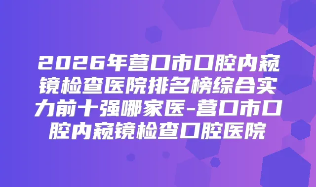 2026年营口市口腔内窥镜检查医院排名榜综合实力前十强哪家医-营口市口腔内窥镜检查口腔医院