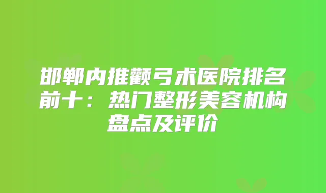 邯郸内推颧弓术医院排名前十:热门整形美容机构盘点及评价