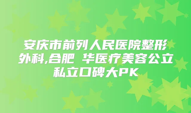 安庆市前列人民医院整形外科,合肥褔华医疗美容公立私立口碑大PK