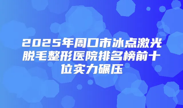 2025年周口市冰点激光脱毛整形医院排名榜前十位实力碾压