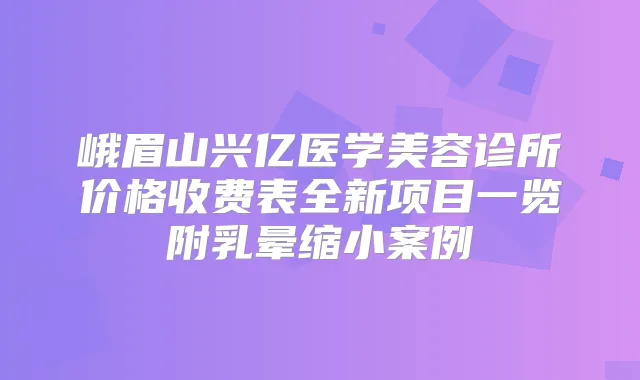 峨眉山兴亿医学美容诊所价格收费表全新项目一览附乳晕缩小案例