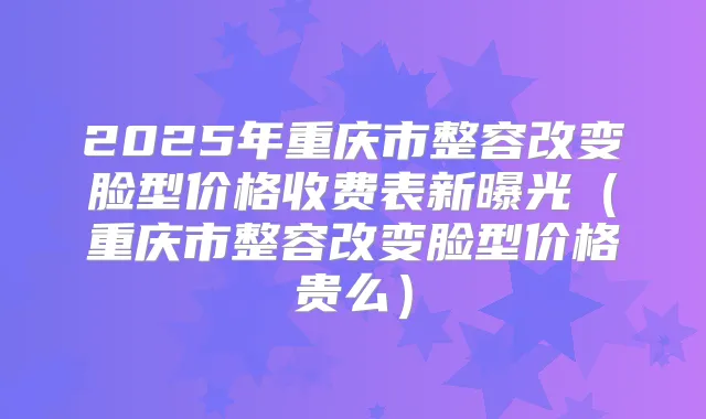 2025年重庆市整容改变脸型价格收费表新曝光（重庆市整容改变脸型价格贵么）