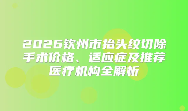 2026钦州市抬头纹切除手术价格、适应症及推荐医疗机构全解析