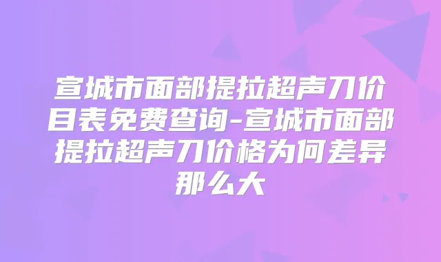 宣城市面部提拉超声刀价目表免费查询-宣城市面部提拉超声刀价格为何差异那么大