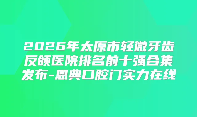2026年太原市轻微牙齿反颌医院排名前十强合集发布-恩典口腔门实力在线
