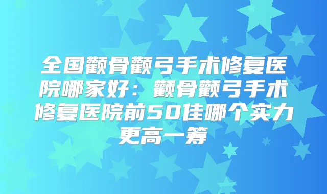 全国颧骨颧弓手术修复医院哪家好:颧骨颧弓手术修复医院前50佳哪个实力更高一筹