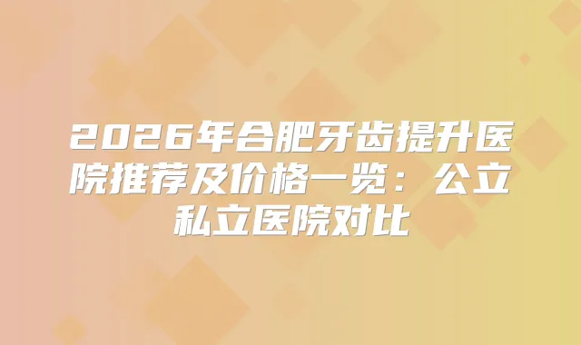 2026年合肥牙齿提升医院推荐及价格一览：公立私立医院对比