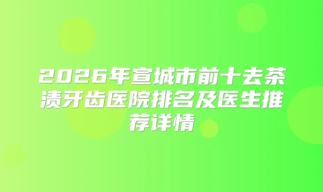2026年宣城市前十去茶渍牙齿医院排名及医生推荐详情