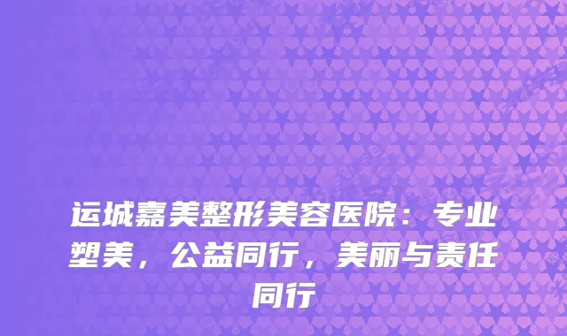 运城嘉美整形美容医院：专业塑美，公益同行，美丽与责任同行