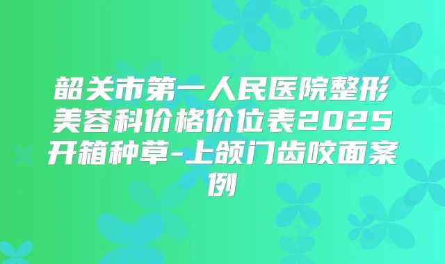 韶关市第一人民医院整形美容科价格价位表2025开箱种草-上颌门齿咬面案例