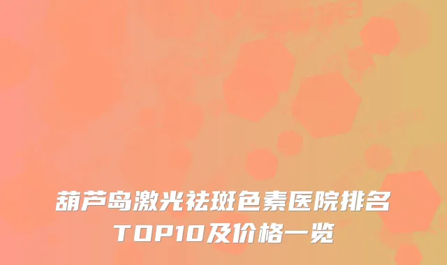葫芦岛激光祛斑色素医院排名TOP10及价格一览
