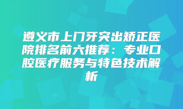 遵义市上门牙突出矫正医院排名前六推荐：专业口腔医疗服务与特色技术解析