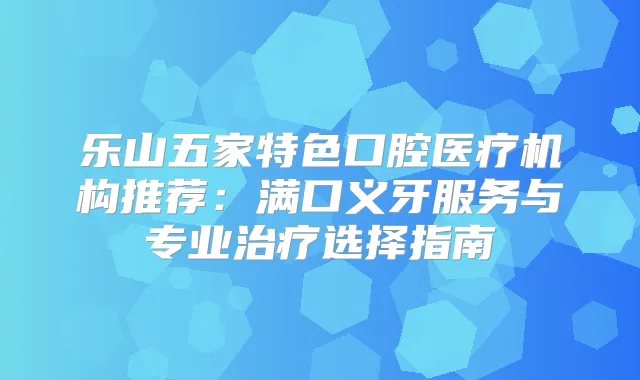 乐山五家特色口腔医疗机构推荐:满口义牙服务与专业选择指南
