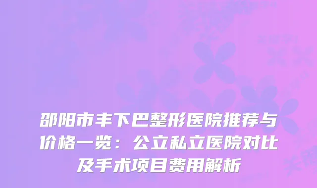 邵阳市丰下巴整形医院推荐与价格一览：公立私立医院对比及手术项目费用解析