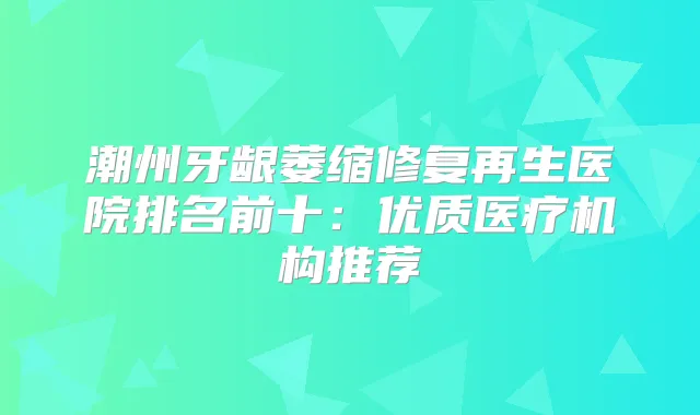 潮州牙龈萎缩修复再生医院排名前十：优质医疗机构推荐