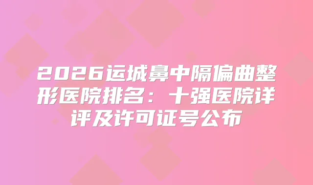 2026运城鼻中隔偏曲整形医院排名：十强医院详评及许可证号公布