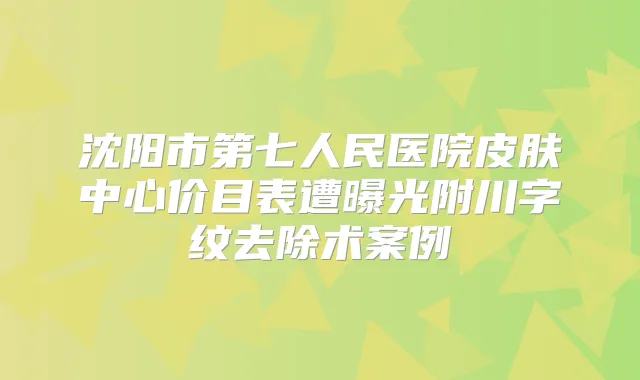 沈阳市第七人民医院皮肤中心价目表遭曝光附川字纹去除术案例