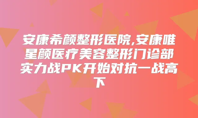 安康希颜整形医院,安康唯星颜医疗美容整形门诊部实力战PK开始对抗一战高下