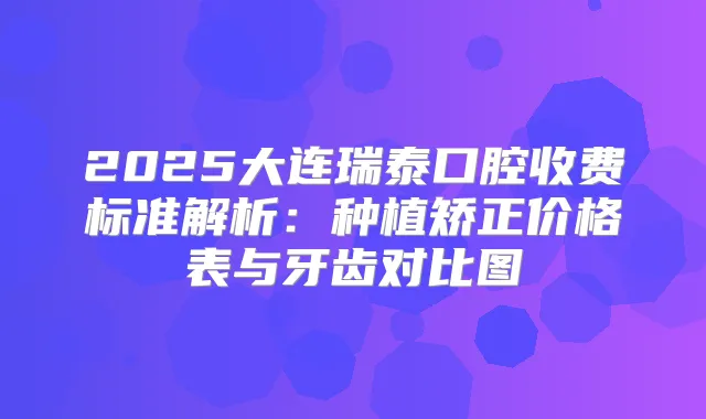 2025大连瑞泰口腔收费标准解析：种植矫正价格表与牙齿对比图
