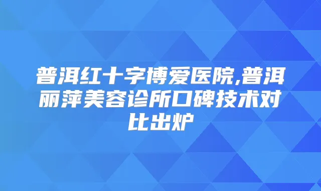 普洱红十字博爱医院,普洱丽萍美容诊所口碑技术对比出炉