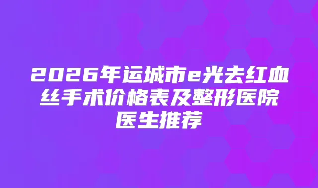 2026年运城市e光去红血丝手术价格表及整形医院医生推荐