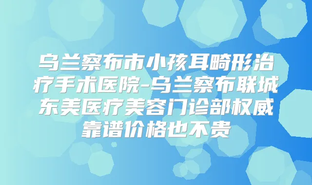 乌兰察布市小孩耳畸形手术医院-乌兰察布联城东美医疗美容门诊部靠谱价格也不贵