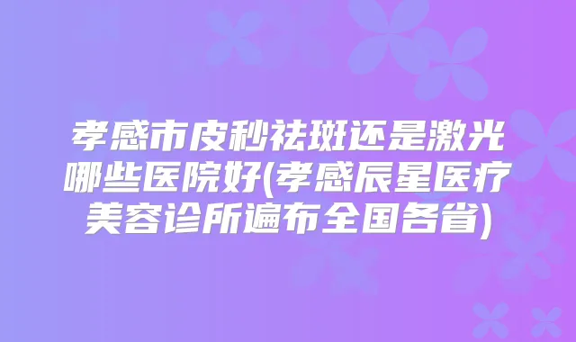 孝感市皮秒祛斑还是激光哪些医院好(孝感辰星医疗美容诊所遍布全国各省)