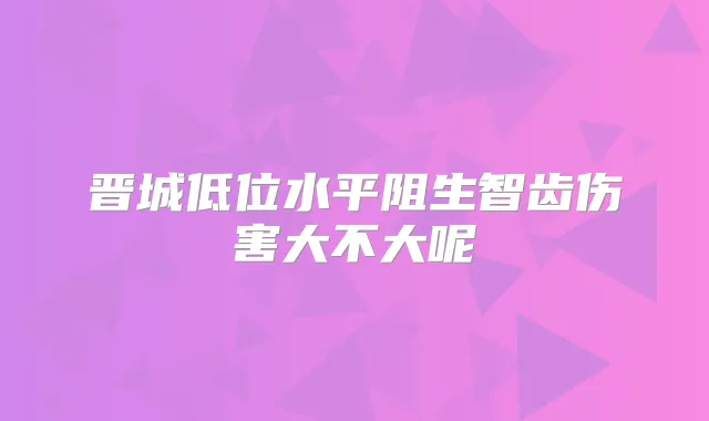 晋城低位水平阻生智齿伤害大不大呢
