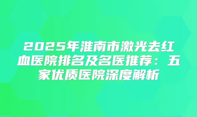 2025年淮南市激光去红血医院排名及名医推荐：五家优质医院深度解析