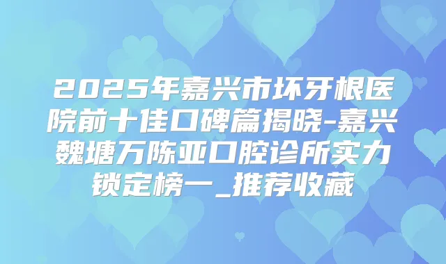 2025年嘉兴市坏牙根医院前十佳口碑篇揭晓-嘉兴魏塘万陈亚口腔诊所实力锁定榜一_推荐收藏