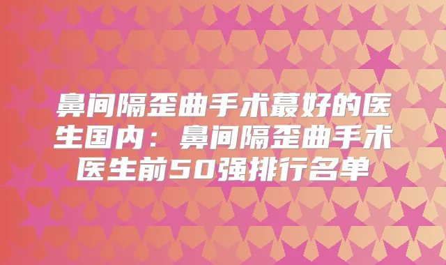 鼻间隔歪曲手术蕞好的医生国内：鼻间隔歪曲手术医生前50强排行名单
