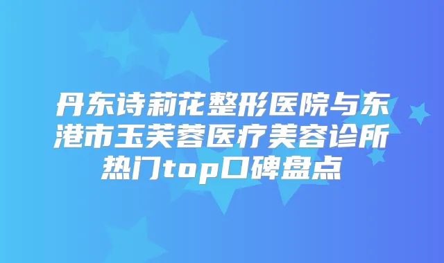 丹东诗莉花整形医院与东港市玉芙蓉医疗美容诊所热门top口碑盘点
