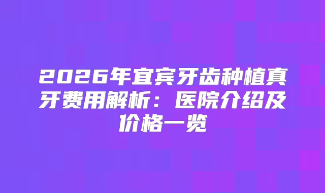 2026年宜宾牙齿种植真牙费用解析:医院介绍及价格一览
