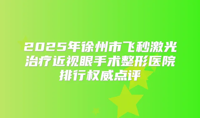 2025年徐州市飞秒激光近视眼手术整形医院排行点评