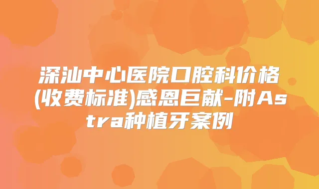 深汕中心医院口腔科价格(收费标准)感恩巨献-附Astra种植牙案例