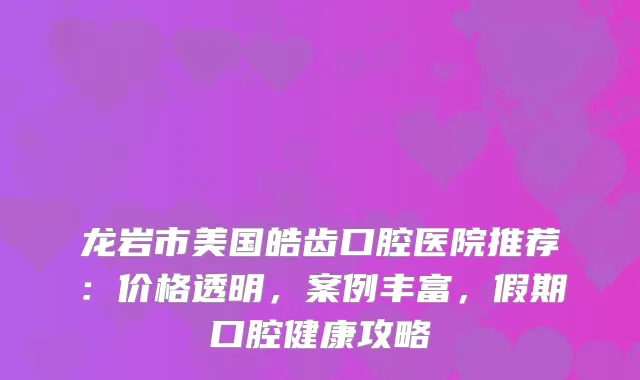 龙岩市美国皓齿口腔医院推荐:价格透明,案例丰富,假期口腔健康攻略