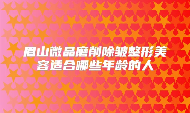 眉山微晶磨削除皱整形美容适合哪些年龄的人