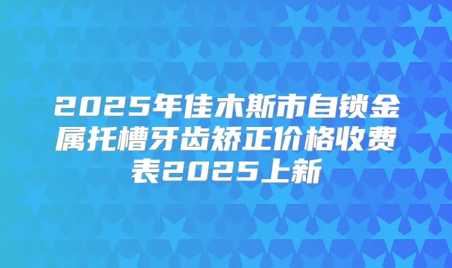 2025年佳木斯市自锁金属托槽牙齿矫正价格收费表2025上新
