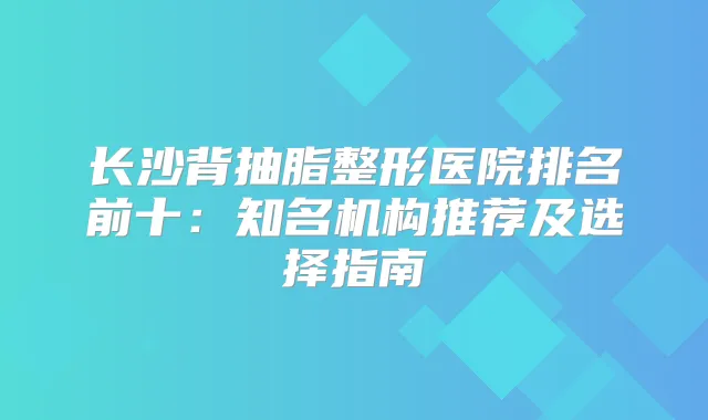 长沙背抽脂整形医院排名前十：知名机构推荐及选择指南