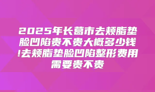 2025年长葛市去颊脂垫脸凹陷贵不贵大概多少钱!去颊脂垫脸凹陷整形费用需要贵不贵