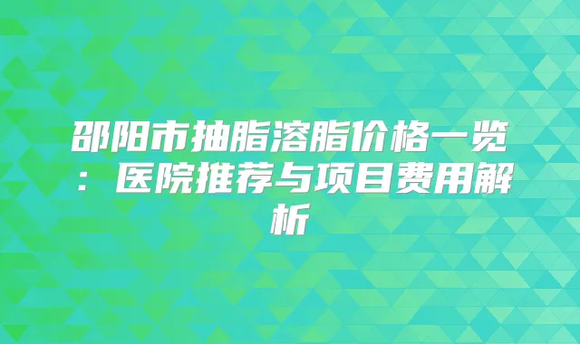 邵阳市抽脂溶脂价格一览:医院推荐与项目费用解析