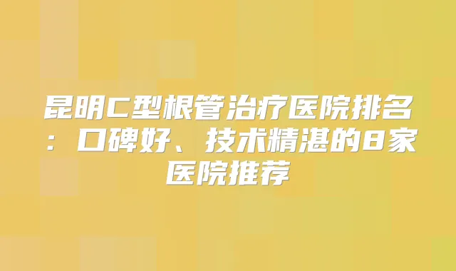 昆明C型根管医院排名：口碑好、技术精湛的8家医院推荐