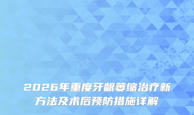 2026年重度牙龈萎缩新方法及术后预防措施详解