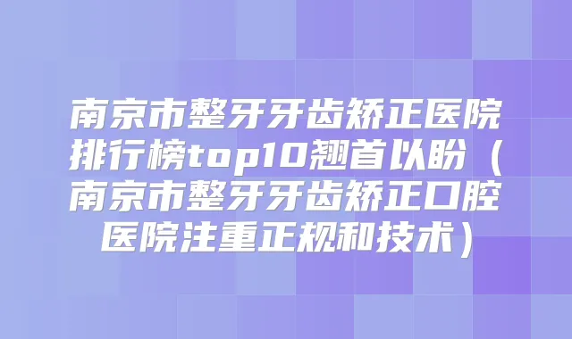 南京市整牙牙齿矫正医院排行榜top10翘首以盼(南京市整牙牙齿矫正口腔医院注重正规和技术)