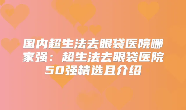 国内超生法去眼袋医院哪家强：超生法去眼袋医院50强精选且介绍
