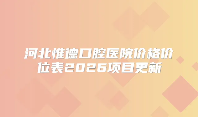 河北惟德口腔医院价格价位表2026项目更新