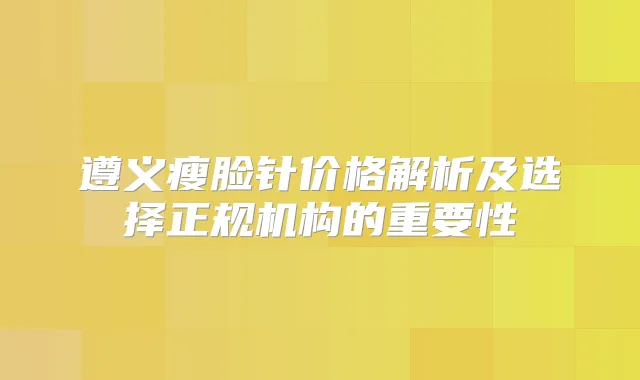 遵义瘦脸针价格解析及选择正规机构的重要性