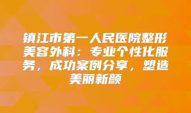 镇江市第一人民医院整形美容外科：专业个性化服务，成功案例分享，塑造美丽新颜