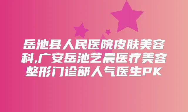 岳池县人民医院皮肤美容科,广安岳池艺晨医疗美容整形门诊部人气医生PK
