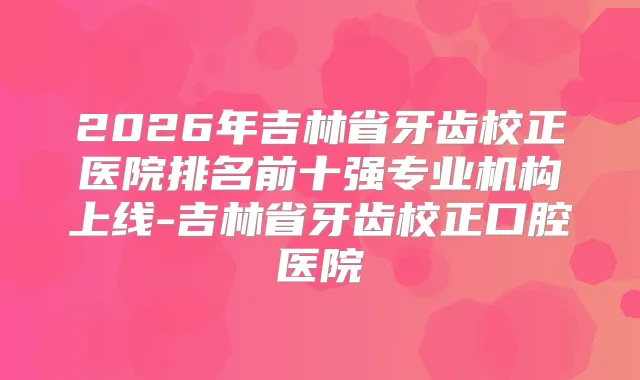 2026年吉林省牙齿校正医院排名前十强专业机构上线-吉林省牙齿校正口腔医院